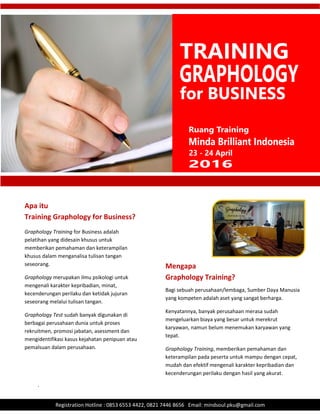 .
Registration Hotline : 0853 6553 4422, 0821 7446 8656 Email: mindsoul.pku@gmail.com
Graphology Training for Business adalah
pelatihan yang didesain khusus untuk
memberikan pemahaman dan keterampilan
khusus dalam menganalisa tulisan tangan
seseorang.
Graphology merupakan ilmu psikologi untuk
mengenali karakter kepribadian, minat,
kecenderungan perilaku dan ketidak jujuran
seseorang melalui tulisan tangan.
Graphology Test sudah banyak digunakan di
berbagai perusahaan dunia untuk proses
rekruitmen, promosi jabatan, asessment dan
mengidentifikasi kasus kejahatan penipuan atau
pemalsuan dalam perusahaan.
Apa itu
Training Graphology for Business?
Mengapa
Graphology Training?
Bagi sebuah perusahaan/lembaga, Sumber Daya Manusia
yang kompeten adalah aset yang sangat berharga.
Kenyatannya, banyak perusahaan merasa sudah
mengeluarkan biaya yang besar untuk merekrut
karyawan, namun belum menemukan karyawan yang
tepat.
Graphology Training, memberikan pemahaman dan
keterampilan pada peserta untuk mampu dengan cepat,
mudah dan efektif mengenali karakter kepribadian dan
kecenderungan perilaku dengan hasil yang akurat.
 