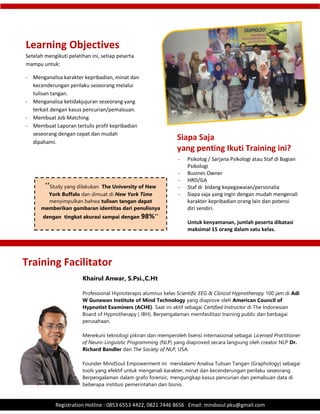 .
Registration Hotline : 0853 6553 4422, 0821 7446 8656 Email: mindsoul.pku@gmail.com
Setelah mengikuti pelatihan ini, setiap peserta
mampu untuk:
- Menganalisa karakter kepribadian, minat dan
kecenderungan perilaku seseorang melalui
tulisan tangan.
- Menganalisa ketidakjujuran seseorang yang
terkait dengan kasus pencurian/pemalsuan.
- Membuat Job Matching
- Membuat Laporan tertulis profil kepribadian
seseorang dengan cepat dan mudah
dipahami.
Learning Objectives
Training Facilitator
Khairul Anwar, S.Psi.,C.Ht
Professional Hipnoterapis alumnus kelas Scientific EEG & Clinical Hypnotherapy 100 jam di Adi
W Gunawan Institute of Mind Technology yang diaprove oleh American Council of
Hypnotist Examiners (ACHE). Saat ini aktif sebagai Certified Instructor di The Indonesian
Board of Hypnotherapy ( IBH). Berpengalaman memfasilitasi training public dan berbagai
perusahaan.
Menekuni teknologi pikiran dan memperoleh lisensi internasional sebagai Licensed Practitioner
of Neuro-Linguistic Programming (NLP) yang diaproved secara langsung oleh creator NLP Dr.
Richard Bandler dan The Society of NLP, USA.
Founder MindSoul Empowerment ini mendalami Analisa Tulisan Tangan (Graphology) sebagai
tools yang efektif untuk mengenali karakter, minat dan kecenderungan perilaku seseorang.
Berpengalaman dalam grafo forensic, mengungkap kasus pencurian dan pemalsuan data di
beberapa institusi pemerintahan dan bisnis.
- Psikolog / Sarjana Psikologi atau Staf di Bagian
Psikologi
- Busines Owner
- HRD/GA
- Staf di bidang kepegawaian/personalia
- Siapa saja yang ingin dengan mudah mengenali
karakter kepribadian orang lain dan potensi
diri sendiri.
Untuk kenyamanan, jumlah peserta dibatasi
maksimal 15 orang dalam satu kelas.
Siapa Saja
yang penting Ikuti Training ini?
‘’Study yang dilakukan The University of New
York Buffalo dan dimuat di New York Time
menyimpulkan bahwa tulisan tangan dapat
memberikan gambaran identitas dari penulisnya
dengan tingkat akurasi sampai dengan 98%‘’
 