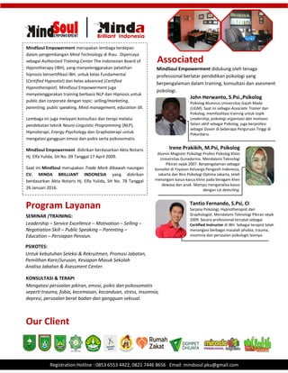 .
Registration Hotline : 0853 6553 4422, 0821 7446 8656 Email: mindsoul.pku@gmail.com
MindSoul Empowerment merupakan lembaga terdepan
dalam pengembangan Mind Technology di Riau. Dipercaya
sebagai Authorized Training Center The Indonesian Board of
Hypnotherapy (IBH), yang menyelenggarakan pelatihan
hipnosis bersertifikasi IBH, untuk kelas Fundamental
(Certified Hypnotist) dan kelas advanced (Certified
Hypnotherapist). MindSoul Empowerment juga
menyelenggarakan training berbasis NLP dan Hipnosis untuk
public dan corporate dengan topic: selling/marketing,
parenting, public speaking, Mind management, education dll.
Lembaga ini juga melayani konsultasi dan terapi melalui
pendekatan teknik Neuro-Linguistic Programming (NLP),
Hipnoterapi, Energy Psychology dan Graphoterapi untuk
mengatasi gangguan emosi dan psikis serta psikosomatis.
MindSoul Empowerment didirikan berdasarkan Akta Notaris
Hj. Elfa Yulida, SH No. 09 Tanggal 17 April 2009.
Saat ini MindSoul merupakan Trade Mark dibawah naungan
CV. MINDA BRILLIANT INDONESIA yang didirikan
berdasarkan Akta Notaris Hj. Elfa Yulida, SH No. 78 Tanggal
26 Januari 2016.
MindSoul Empowerment didukung oleh tenaga
professional berlatar pendidikan psikologi yang
berpengalaman dalam training, konsultasi dan asesment
psikologi.
Associated
John Herwanto, S.Psi.,Psikolog
Psikolog Alumnus Universitas Gajah Mada
(UGM). Saat ini sebagai Associate Trainer dan
Psikolog, memfasilitasi training untuk topik
Leadership, psikologi organisasi dan motivasi.
Selain aktif sebagai Psikolog, juga berprofesi
sebagai Dosen di beberapa Perguruan Tinggi di
Pekanbaru.
Irene Prakikih, M.Psi, Psikolog
Alumni Magister Psikologi Profesi Psikolog Klinis
Universitas Gunadarma. Mendalami Teknologi
Pikiran sejak 2007. Berpengalaman sebagai
konselor di Yayasan Keluarga Pengasih Indonesia,
Jakarta dan Biro Psikologi Optima Jakarta, telah
menangani kasus-kasus klinis pada beragam klien
dewasa dan anak. Mampu menganalisa kasus
dengan Lie detecting.
Tantio Fernando, S.Psi, CI
Sarjana Psikologi, Hypnotherapist dan
Graphologist. Mendalami Teknologi Pikiran sejak
2009. Secara professional tercatat sebagai
Certified Instructor di IBH. Sebagai terapist telah
menangani berbagai masalah phobia, trauma,
insomnia dan persoalan psikologis lainnya.
SEMINAR /TRAINING:
Leadership – Service Excellence – Motivation – Selling –
Negotiation Skill – Public Speaking – Parenting –
Education – Persiapan Pensiun.
Program Layanan
PSIKOTES:
Untuk kebutuhan Seleksi & Rekruitmen, Promosi Jabatan,
Pemilihan Karir/Jurusan, Kesiapan Masuk Sekolah
Analisa Jabatan & Asessment Center.
KONSULTASI & TERAPI
Mengatasi persoalan pikiran, emosi, psikis dan psikosomatis
seperti trauma, fobia, kecemasan, kecanduan, stress, insomnia,
depresi, persoalan berat badan dan gangguan seksual.
Our Client
 