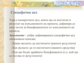 Специфична цел Това е конкретната цел, която ще се постигне в резултат на изпълнението на проекта; дефинира се като полза за бенефициентите от изпълнението на проекта.  Запомнете  - добре дефинираната специфична цел обикновено показва: - Какво желаете да постигнете (вашите резултати) - Как желаете да го постигнете (вашите средства) - Кои ще бъдат крайните бенефициенти (т.е. кой ще се ползва от резултатите) 