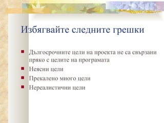 Избягвайте следните грешки Дългосрочните цели на проекта не са свързани пряко с целите на програмата  Неясни цели Прекалено много цели  Нереалистични цели 
