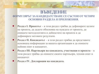 ВЪВЕДЕНИЕ ФОРМУЛЯРЪТ ЗА КАНДИДАТСТВАНЕ СЕ СЪСТОИ ОТ ЧЕТИРИ ОСНОВНИ РАЗДЕЛА И ПРИЛОЖЕНИЯ. Раздел І. Проектът  – в този раздел трябва да дефинирате целите на проекта, да дадете обосновка на нуждата от проекта, да опишете методологията и дейностите на проекта и да дефинирате неговите резултати. Раздел ІІ. Кандидатът  – в този раздел трябва да представите основната информация за вашата организация и да опишете нейния опит и капацитет. Раздел ІІІ.   Партньори на кандидата, участващи в проекта  – в този раздел трябва да опишете своите партньори, техния опит и капацитет Раздел ІV. Декларация на кандидата. 