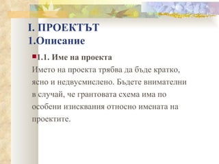 І. ПРОЕКТЪТ 1.Описание 1.1. Име на проекта Името на проекта трябва да бъде кратко, ясно и недвусмислено. Бъдете внимателни в случай, че грантовата схема има по особени изисквания относно имената на проектите. 