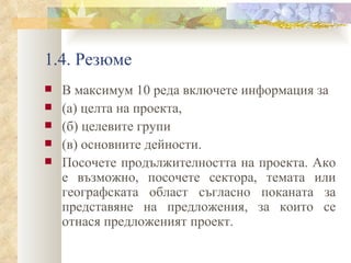 1.4. Резюме В м аксимум 10 реда включете информация за  (a) целта на проекта,  (б) целевите групи  (в) основните дейности.  Посочете продължителността на проекта. Ако е възможно, посочете сектора, темата или географската област съгласно поканата за представяне на предложения, за които се отнася предложеният проект. 