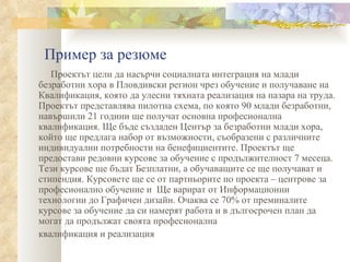 Пример за резюме Проектът цели да насърчи социалната интеграция на млади   безработни хора в Пловдивски регион чрез обучение и получаване на   Квалификация, която да улесни тяхната реализация на пазара на труда. Проектът представлява пилотна схема, по която 90 млади безработни, навършили 21 години ще получат основна професионална квалификация. Ще бъде създаден Център за   безработни млади хора, който ще предлага набор от възможности,   съобразени с различните индивидуални потребности на бенефициентите. Проектът ще предостави редовни курсове за   обучение с продължителност 7 месеца. Тези курсове ще бъдат   Безплатни, а обучаващите се ще получават и стипендия. Курсовете   ще се от партньорите по проекта – центрове за професионално обучение и  Ще варират от Информационни технологии до Графичен дизайн. Очаква се   70% от преминалите курсове за обучение да си намерят работа и в   дългосрочен план да могат да продължат своята професионална квалификация и реализация 