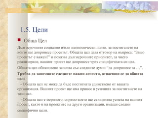 1.5. Цели Обща Цел Дългосрочните социално и/или икономически ползи, за постигането на които ще допринесе проектът. Общата цел дава отговор на въпроса: “Защо проектът е важен?” и показва дългосрочните приоритет, за чието реализиране, вашият проект ще допринесе чрез специфичната си цел. Общата цел обикновено започва със следните думи: “да допринесе за …”.   Трябва да запомните следните важни аспекти, отнасящи се до общата цел: - Общата цел не може да бъде постигната единствено от вашата организация. Вашият проект ще има принос в усилията за постигането на тази цел. - Общата цел е мерилото, спрямо което ще се оценява успеха на вашият проект, както и на проектите на други организации, имащи сходни специфични цели.   