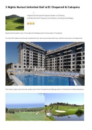 3 Nights Nurisol Unlimited Golf at El Chaparrall & Cabopino
0
3 Nights Hotel Nuriasol Fuengirola. Based on 2 Sharing.
Unlimited Golf at El Chaparral and Cabopino including shared Buggy.
 
Apartments Nuriasol is just 15 minutes from Malaga airport and located in Fuengirola
It is only 350 meters to the lovely sandy beach and main promenade where you will find many bars and restaurants.
This Hotel is right next to the train station which links Fuengirola with Malaga airport, Torremolinos and Benalmadena.
 