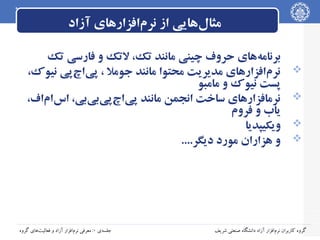 ‫مثال‌هایی از نرم‌افزارهای آزاد‬
‫‪‬‬
‫‪‬‬
‫‪‬‬
‫‪‬‬

‫برنامه‌های حروف چینی مانند تک، لتک و فارسی تک‬
‫نرم‌افزارهای مدیریت محتوا مانند جومل ، پی‌اچ‌پی نیوک،‬
‫پست نیوک و مامبو‬
‫نرمافزارهای ساخت انجمن مانند پی‌اچ‌پی‌بی‌بی، اس‌ام‌اف،‬
‫یاب و فروم‬
‫ویکیپدیا‬
‫و هزاران مورد دیگر....‬

‫گروه کاربران نرم‌افزار آزاد دانشگاه صنعتی شریف‬

‫جلسه‌ی ۰: معرفی نرم‌افزار آزاد و فعالیت‌های گروه‬

 