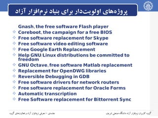‫پروژه‌های اولویت‌دار برای بنیاد نرم‌افزار آزاد‬













Gnash, the free software Flash player
Coreboot, the campaign for a free BIOS
Free software replacement for Skype
Free software video editing software
Free Google Earth Replacement
Help GNU/Linux distributions be committed to
freedom
GNU Octave, free software Matlab replacement
Replacement for OpenDWG libraries
Reversible Debugging in GDB
Free software drivers for network routers
Free software replacement for Oracle Forms
Automatic transcription
Free Software replacement for Bittorrent Sync

‫جلسه‌ی ۰: معرفی نرم‌افزار آزاد و فعالیت‌های گروه‬

‫گروه کاربران نرم‌افزار آزاد دانشگاه صنعتی شریف‬

 