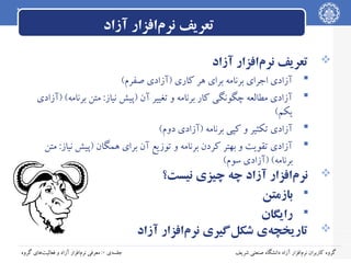 ‫تعریف نرم‌افزار آزاد‬
‫‪ ‬تعریف نرم‌افزار آزاد‬
‫‪‬‬
‫‪‬‬
‫‪‬‬
‫‪‬‬

‫آزادی اجرای برنامه برای هر کاری )آزادی صفرم(‬
‫آزادی مطالعه چگونگی کار برنامه و تغییر آن )پیش نیاز: متن برنامه( )آزادی‬
‫یکم(‬
‫آزادی تکثیر و کپی برنامه )آزادی دوم(‬
‫آزادی تقویت و بهتر کردن برنامه و توزیع آن برای همگان )پیش نیاز: متن‬
‫برنامه( )آزادی سوم(‬

‫‪ ‬نرم‌افزار آزاد چه چیزی نیست؟‬
‫‪ ‬بازمتن‬
‫‪ ‬رایگان‬
‫‪ ‬تاریخچه‌ی شکل‌گیری نرم‌افزار آزاد‬
‫گروه کاربران نرم‌افزار آزاد دانشگاه صنعتی شریف‬

‫جلسه‌ی ۰: معرفی نرم‌افزار آزاد و فعالیت‌های گروه‬

 