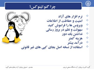 ‫چرا گنو/لینوکس؟‬
‫‪‬‬
‫‪‬‬
‫‪‬‬
‫‪‬‬
‫‪‬‬
‫‪‬‬
‫‪‬‬
‫‪‬‬

‫نرم افزار های آزاد‬
‫امنیت و حفاظت از اطلاعات‬
‫ویروس ها را فراموش کنید‬
‫سهولت و نظم در بروز رسانی‬
‫نداشتن بک دور‬
‫هزینه کمتر‬
‫درآمد بیشتر‬
‫استفاده از نسخه اصل بجای کپی های غیر قانونی‬

‫گروه کاربران نرم‌افزار آزاد دانشگاه صنعتی شریف‬

‫جلسه‌ی ۰: معرفی نرم‌افزار آزاد و فعالیت‌های گروه‬

 