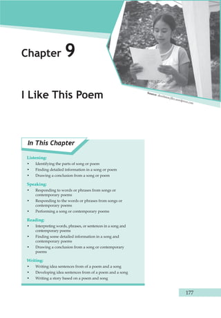 177 
Chapter 9 
I Like This Poem 
In This Chapter 
Listening: 
• Identifying the parts of song or poem 
• Finding detailed information in a song or poem 
• Drawing a conclusion from a song or poem 
Speaking: 
• Responding to words or phrases from songs or 
contemporary poems 
• Responding to the words or phrases from songs or 
contemporary poems 
• Performing a song or contemporary poems 
Reading: 
• Interpreting words, phrases, or sentences in a song and 
contemporary poems 
• Finding some detailed information in a song and 
contemporary poems 
• Drawing a conclusion from a song or contemporary 
poems 
Writing: 
• Writing idea sentences from of a poem and a song 
• Developing idea sentences from of a poem and a song 
• Writing a story based on a poem and song 
Source: dwottawa.fi les.wordpress.com 
 