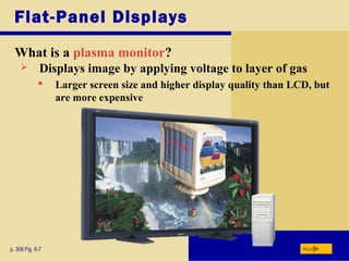 Flat-Panel Displays
What is a plasma monitor?
p. 306 Fig. 6-7 Next
 Displays image by applying voltage to layer of gas
 Larger screen size and higher display quality than LCD, but
are more expensive
 