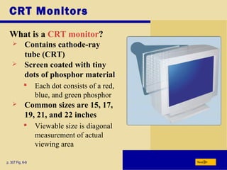 CRT Monitors
What is a CRT monitor?
p. 307 Fig. 6-9 Next
 Contains cathode-ray
tube (CRT)
 Screen coated with tiny
dots of phosphor material
 Each dot consists of a red,
blue, and green phosphor
 Common sizes are 15, 17,
19, 21, and 22 inches
 Viewable size is diagonal
measurement of actual
viewing area
 