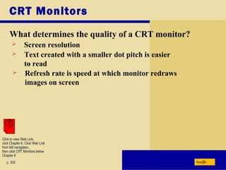 CRT Monitors
What determines the quality of a CRT monitor?
p. 308
 Screen resolution
 Refresh rate is speed at which monitor redraws
images on screen
 Text created with a smaller dot pitch is easier
to read
Next
Click to view Web Link,
click Chapter 6, Click Web Link
from left navigation,
then click CRT Monitors below
Chapter 6
 