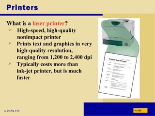 Printers
What is a laser printer?
p. 315 Fig. 6-18 Next
 High-speed, high-quality
nonimpact printer
 Prints text and graphics in very
high-quality resolution,
ranging from 1,200 to 2,400 dpi
 Typically costs more than
ink-jet printer, but is much
faster
 