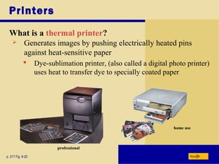 Printers
What is a thermal printer?
p. 317 Fig. 6-20 Next
 Generates images by pushing electrically heated pins
against heat-sensitive paper
 Dye-sublimation printer, (also called a digital photo printer)
uses heat to transfer dye to specially coated paper
professional
home use
 
