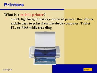 Printers
What is a mobile printer?
p. 317 Fig. 6-21 Next
 Small, lightweight, battery-powered printer that allows
mobile user to print from notebook computer, Tablet
PC, or PDA while traveling
 