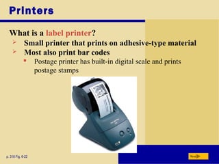 Printers
What is a label printer?
p. 318 Fig. 6-22 Next
 Small printer that prints on adhesive-type material
 Postage printer has built-in digital scale and prints
postage stamps
 Most also print bar codes
 