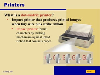 Printers
What is a dot-matrix printer?
p. 319 Fig. 6-24 Next
 Impact printer that produces printed images
when tiny wire pins strike ribbon
 Impact printer forms
characters by striking
mechanism against inked
ribbon that contacts paper
 