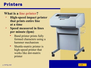 Printers
What is a line printer?
p. 319 Fig. 6-25 Next
 High-speed impact printer
that prints entire line
at a time
 Speed measured in lines
per minute (lpm)
 Band printer prints fully
formed characters using a
hammer mechanism
 Shuttle-matrix printer is
high-speed printer that
works like dot-matrix
printer
 