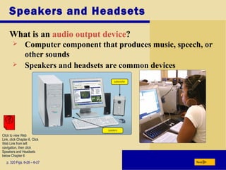 Speakers and Headsets
What is an audio output device?
p. 320 Figs. 6-26 – 6-27 Next
 Computer component that produces music, speech, or
other sounds
 Speakers and headsets are common devices
Click to view Web
Link, click Chapter 6, Click
Web Link from left
navigation, then click
Speakers and Headsets
below Chapter 6
 