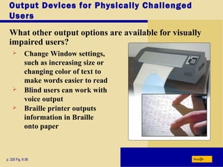 Output Devices for Physically Challenged
Users
What other output options are available for visually
impaired users?
p. 326 Fig. 6-36 Next
 Change Window settings,
such as increasing size or
changing color of text to
make words easier to read
 Blind users can work with
voice output
 Braille printer outputs
information in Braille
onto paper
 