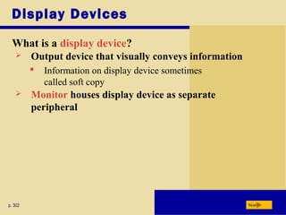 Display Devices
What is a display device?
p. 302 Next
 Output device that visually conveys information
 Information on display device sometimes
called soft copy
 Monitor houses display device as separate
peripheral
 