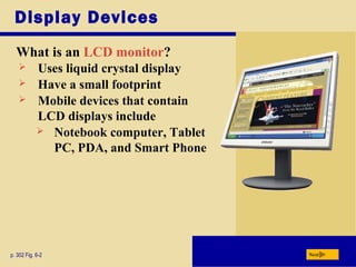 Display Devices
What is an LCD monitor?
p. 302 Fig. 6-2 Next
 Uses liquid crystal display
 Have a small footprint
 Mobile devices that contain
LCD displays include
 Notebook computer, Tablet
PC, PDA, and Smart Phone
 