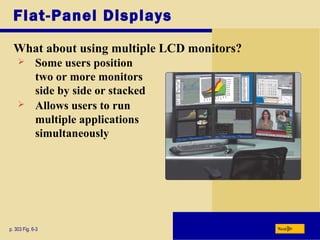 Flat-Panel Displays
What about using multiple LCD monitors?
p. 303 Fig. 6-3 Next
 Some users position
two or more monitors
side by side or stacked
 Allows users to run
multiple applications
simultaneously
 