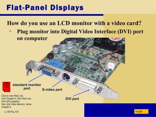 Flat-Panel Displays
How do you use an LCD monitor with a video card?
p. 305 Fig. 6-6 Next
 Plug monitor into Digital Video Interface (DVI) port
on computer
standard monitor
port S-video port
DVI port
Click to view Web Link,
click Chapter 6, Click Web Link
from left navigation,
then click Video Memory below
Chapter 6
 