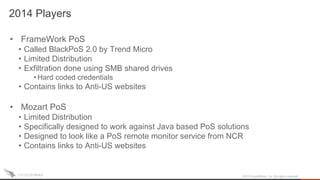 2014 Players
2015 CrowdStrike, Inc. All rights reserved.
• FrameWork PoS
• Called BlackPoS 2.0 by Trend Micro
• Limited Distribution
• Exfiltration done using SMB shared drives
• Hard coded credentials
• Contains links to Anti-US websites
• Mozart PoS
• Limited Distribution
• Specifically designed to work against Java based PoS solutions
• Designed to look like a PoS remote monitor service from NCR
• Contains links to Anti-US websites
 