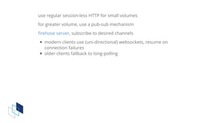 use	regular	session-less	HTTP	for	small	volumes
for	greater	volume,	use	a	pub-sub	mechanism
,	subscribe	to	desired	channels
modern	clients	use	(uni-directional)	websockets,	resume	on
connection	failures
older	clients	fallback	to	long-polling
firehose	server
 