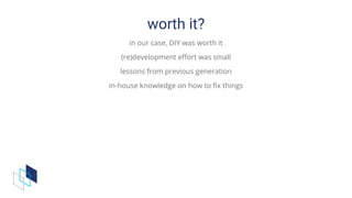 worth	it?
in	our	case,	DIY	was	worth	it
(re)development	effort	was	small
lessons	from	previous	generation
in-house	knowledge	on	how	to	fix	things
 