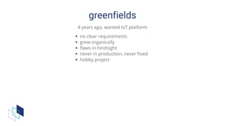 greenfields
4	years	ago,	wanted	IoT	platform
no	clear	requirements
grew	organically
flaws	in	hindsight
never	in	production,	never	fixed
hobby	project
 
