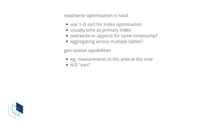 read/write	optimisation	is	hard
use	1-D	sort	for	index	optimisation
usually	time	as	primary	index
overwrite	or	append	for	same	timestamp?
aggregating	across	multiple	tables?
geo-spatial	capabilities
eg.	measurements	in	this	area	at	this	time
4-D	"sort"
 