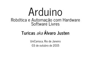 Arduino
Robótica e Automação com Hardware
Software Livres
Turicas aka Álvaro Justen
UniCarioca, Rio de Janeiro
03 de outubro de 2015
 