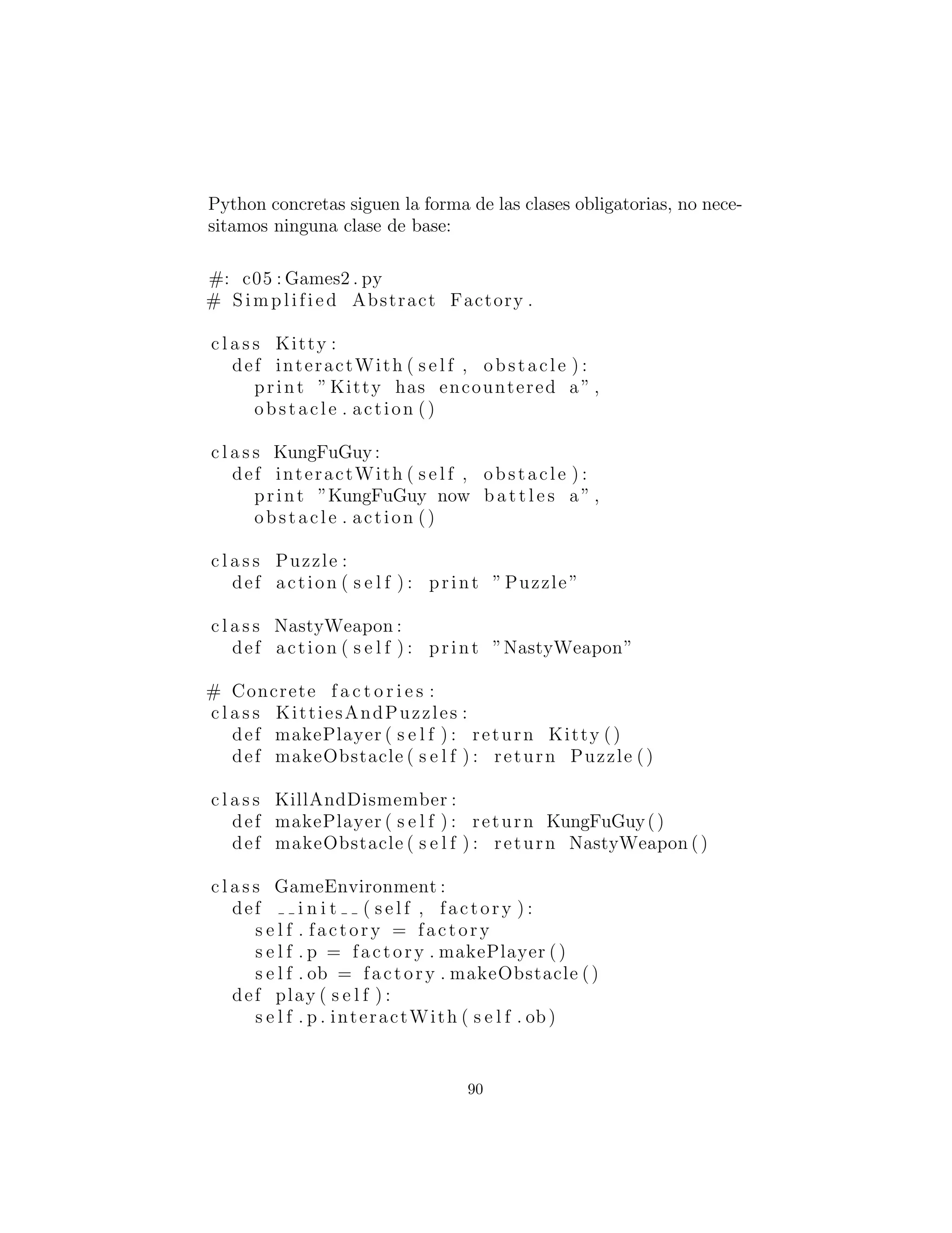 print ”NastyWeapon”
# The Abstract Factory :
c l a s s GameElementFactory :
def makePlayer ( s e l f ) : pass
def makeObstacle ( s e l f ) : pass
# Concrete f a c t o r i e s :
c l a s s KittiesAndPuzzles ( GameElementFactory ) :
def makePlayer ( s e l f ) : return Kitty ()
def makeObstacle ( s e l f ) : return Puzzle ()
c l a s s KillAndDismember ( GameElementFactory ) :
def makePlayer ( s e l f ) : return KungFuGuy()
def makeObstacle ( s e l f ) : return NastyWeapon ()
c l a s s GameEnvironment :
def i n i t ( s e l f , factory ) :
s e l f . factory = factory
s e l f . p = factory . makePlayer ()
s e l f . ob = factory . makeObstacle ()
def play ( s e l f ) :
s e l f . p . interactWith ( s e l f . ob )
g1 = GameEnvironment( KittiesAndPuzzles ( ) )
g2 = GameEnvironment( KillAndDismember ( ) )
g1 . play ()
g2 . play ()
#:˜
En este entorno, los objetos Player interact´uan con los objetos
Obstacle pero hay diferentes tipos de jugadores y obst´aculos, de-
pendiendo de qu´e tipo de juego est´a jugando. Usted determina el
tipo de juego al elegir un determinado GameElementFactory, y
luego el GameEnvironment controla la conﬁguraci´on y el desar-
rollo del juego. En este ejemplo, la conﬁguraci´on y el juego es muy
simple, pero esas actividades (las initial conditions : condiciones
iniciales y el state change : cambio de estado) pueden determinar
gran parte el resultado del juego. Aqu´ı, GameEnvironment no
est´a dise˜nado para ser heredado, aunque podr´ıa muy posiblemente
90
 