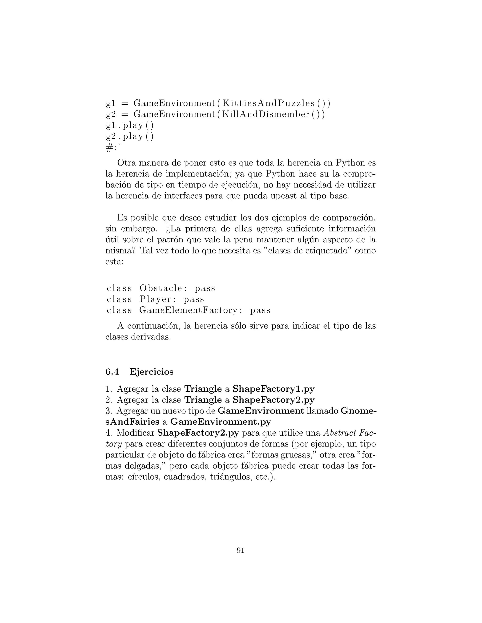 tener sentido hacer eso.
Esto tambi´en contiene ejemplos de Double Dispatching : Despa-
cho doble y el Factory Method : M´etodo de f´abrica, ambos de los
cuales se explicar´an m´as adelante.
Claro, la plataforma anterior deObstacle, Player y GameEle-
mentFactory (que fue traducido de la versi´on Java de este ejemplo)
es innecesaria – que s´olo es requerido para lenguajess que tienen
comprobaci´on de tipos est´aticos. Siempre y cuando las clases de
Python concretas siguen la forma de las clases obligatorias, no nece-
sitamos ninguna clase de base:
#: c05 : Games2 . py
# Simplified Abstract Factory .
c l a s s Kitty :
def interactWith ( s e l f , obstacle ) :
print ” Kitty has encountered a ” ,
obstacle . action ()
c l a s s KungFuGuy :
def interactWith ( s e l f , obstacle ) :
print ”KungFuGuy now b a t t l e s a ” ,
obstacle . action ()
c l a s s Puzzle :
def action ( s e l f ) : print ” Puzzle ”
c l a s s NastyWeapon :
def action ( s e l f ) : print ”NastyWeapon”
# Concrete f a c t o r i e s :
c l a s s KittiesAndPuzzles :
def makePlayer ( s e l f ) : return Kitty ()
def makeObstacle ( s e l f ) : return Puzzle ()
c l a s s KillAndDismember :
def makePlayer ( s e l f ) : return KungFuGuy()
91
 