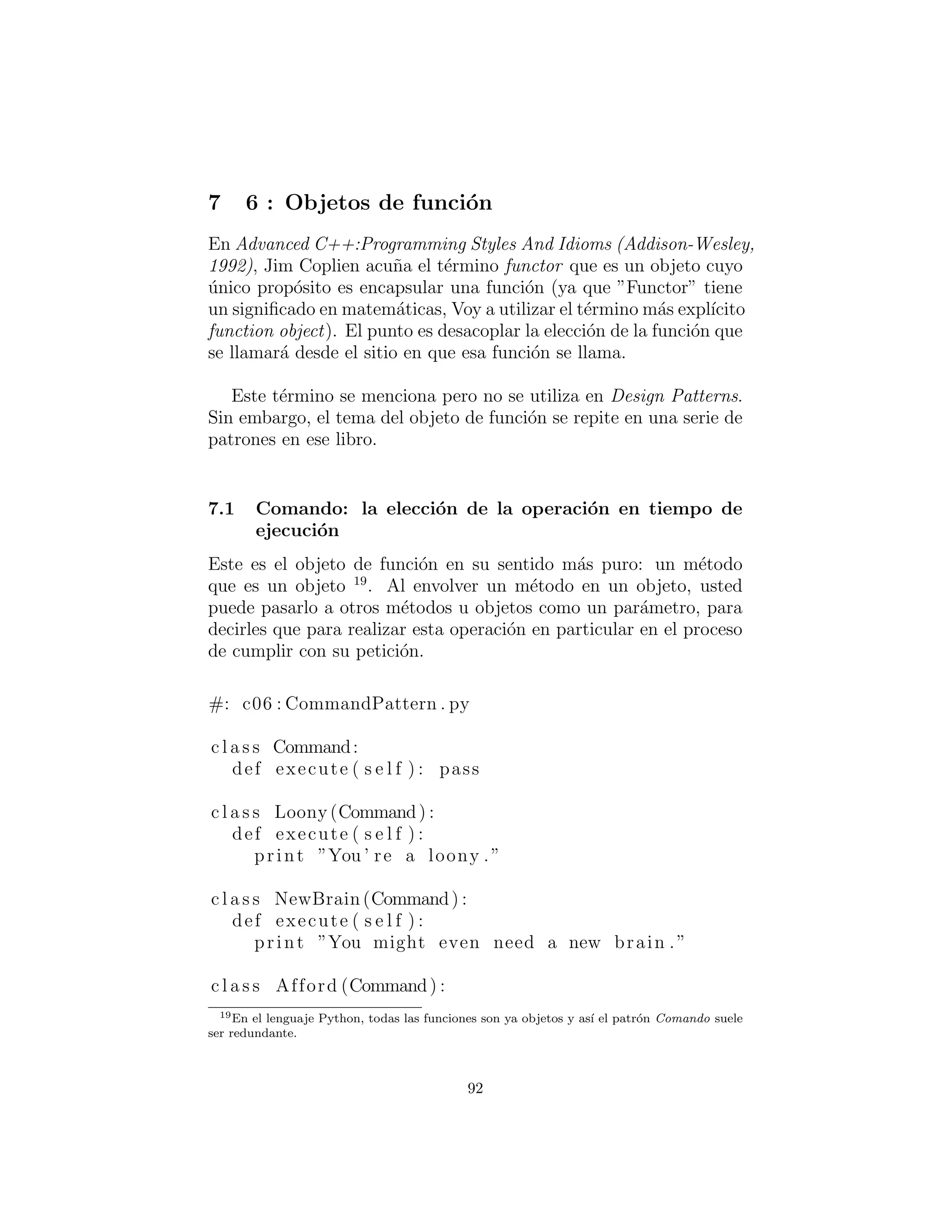 def makeObstacle ( s e l f ) : return NastyWeapon ()
c l a s s GameEnvironment :
def i n i t ( s e l f , factory ) :
s e l f . factory = factory
s e l f . p = factory . makePlayer ()
s e l f . ob = factory . makeObstacle ()
def play ( s e l f ) :
s e l f . p . interactWith ( s e l f . ob )
g1 = GameEnvironment( KittiesAndPuzzles ( ) )
g2 = GameEnvironment( KillAndDismember ( ) )
g1 . play ()
g2 . play ()
#:˜
Otra manera de poner esto es que toda la herencia en Python es
la herencia de implementaci´on; ya que Python hace su la compro-
baci´on de tipo en tiempo de ejecuci´on, no hay necesidad de utilizar
la herencia de interfaces para que pueda convertirla al tipo base.
Es posible que desee estudiar los dos ejemplos de comparaci´on,
sin embargo. ¿La primera de ellas agrega suﬁciente informaci´on
´util sobre el patr´on que vale la pena mantener alg´un aspecto de la
misma? Tal vez todo lo que necesita es ”clases de etiquetado” como
esta:
c l a s s Obstacle : pass
c l a s s Player : pass
c l a s s GameElementFactory : pass
A continuaci´on, la herencia s´olo sirve para indicar el tipo de las
clases derivadas.
Ejercicios
1. Agregar la clase Triangle a ShapeFactory1.py
2. Agregar la clase Triangle a ShapeFactory2.py
3. Agregar un nuevo tipo de GameEnvironment llamado Gnome-
sAndFairies a GameEnvironment.py
92
 