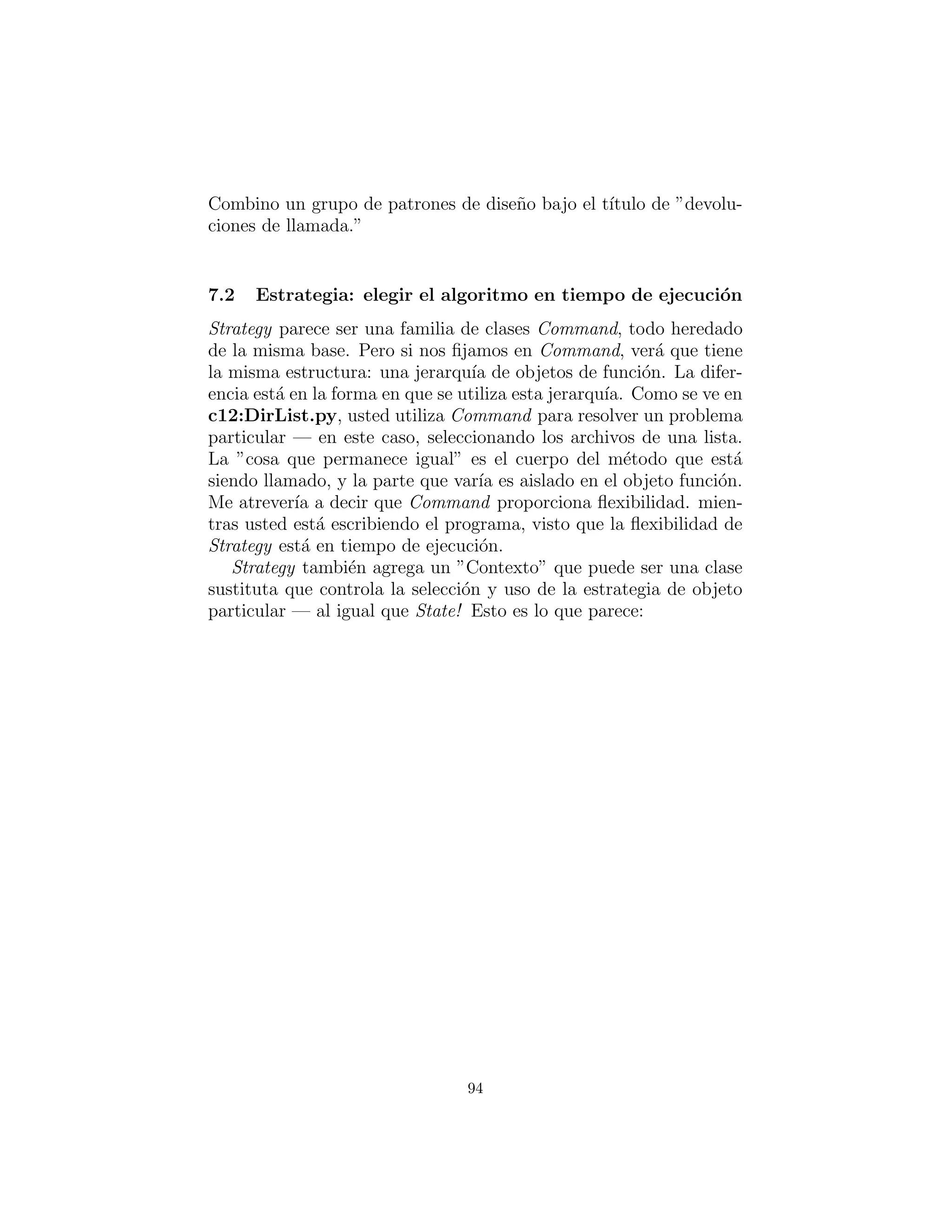 6 : Funci´on de los objetos
Jim Coplien acu˜na19
el t´ermino functor que es un objeto cuyo ´unico
prop´osito es encapsular una funci´on (ya que ”Functor” tiene un sig-
niﬁcado en matem´aticas, Voy a utilizar el t´ermino m´as expl´ıcito
function object). El punto es desacoplar la elecci´on de la funci´on
que se llamar´a desde el sitio en que esa funci´on se llama.
Este t´ermino se menciona pero no se utiliza en Design Patterns.
Sin embargo, el tema del objeto de funci´on se repite en una serie de
patrones en ese libro.
Command: la elecci´on de la operaci´on en tiempo de eje-
cuci´on
Esta es la funci´on del objeto en su sentido m´as puro: un objeto que
es un m´etodo 20
. Al envolver un m´etodo en un objeto, usted puede
pasarlo a otros m´etodos u objetos como un par´ametro, para decirle
que realice ´esta operaci´on en particular durante en el proceso y que
se cumpla la petici´on.
#: c06 : CommandPattern . py
c l a s s Command:
def execute ( s e l f ) : pass
c l a s s Loony (Command) :
def execute ( s e l f ) :
print ”You ’ re a loony .”
c l a s s NewBrain (Command) :
def execute ( s e l f ) :
print ”You might even need a new brain .”
c l a s s Afford (Command) :
def execute ( s e l f ) :
19en Advanced C++:Programming Styles And Idioms (Addison-Wesley, 1992)
20En el lenguaje Python, todas las funciones son ya objetos y as´ı el patr´on Command suele
ser redundante.
94
 