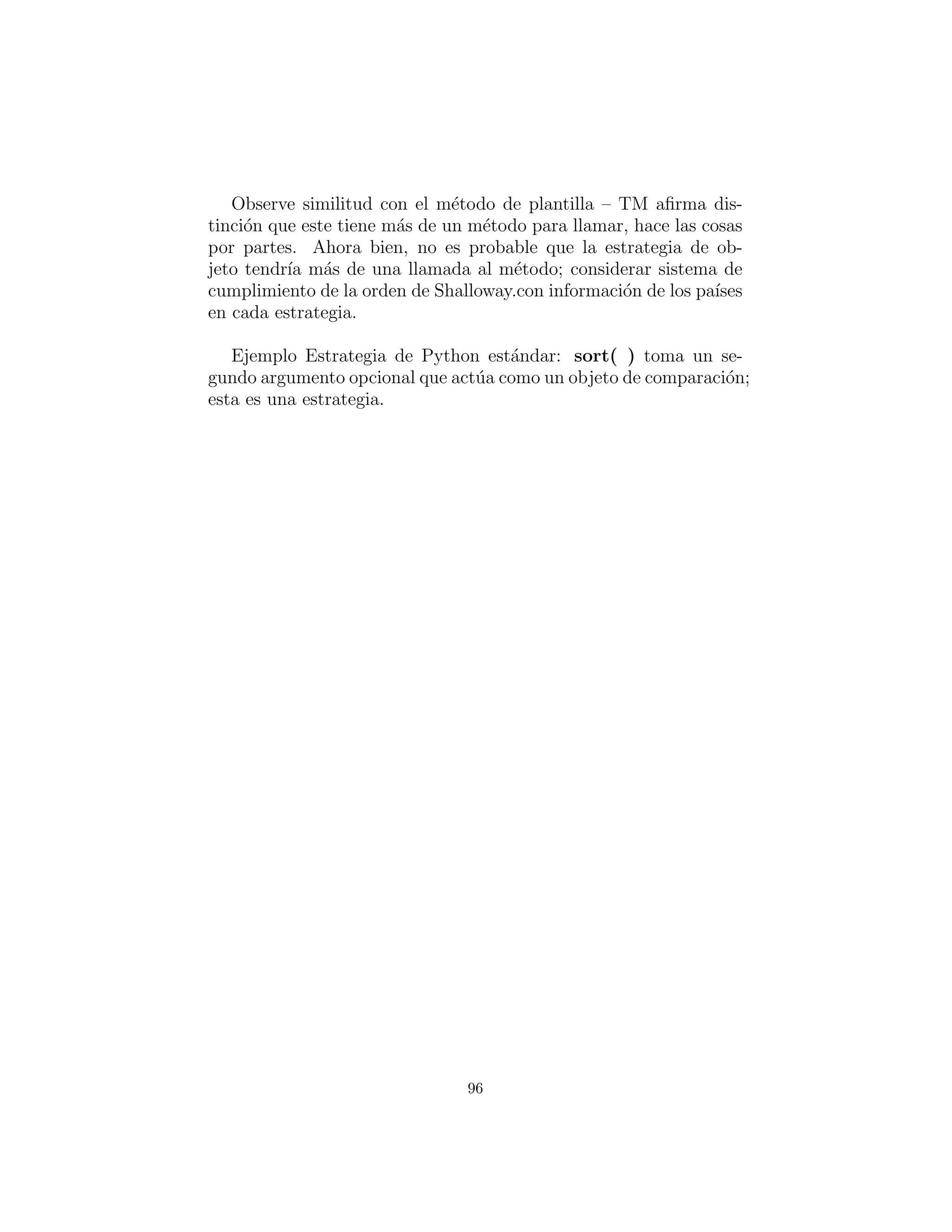 llamada.”
Strategy: elegir el algoritmo en tiempo de ejecuci´on
Strategy parece ser una familia de clases Command, todo heredado
de la misma base. Pero si nos ﬁjamos en Command, ver´a que tiene
la misma estructura: una jerarqu´ıa de objetos de funci´on. La difer-
encia est´a en la forma en que se utiliza esta jerarqu´ıa. Como se ve en
c12:DirList.py, usted utiliza Command para resolver un problema
particular — en este caso, seleccionando los archivos de una lista.
La ”cosa que permanece igual” es el cuerpo del m´etodo que est´a
siendo llamado, y la parte que var´ıa es aislado en el objeto funci´on.
Me atrever´ıa a decir que Command proporciona ﬂexibilidad. mien-
tras usted est´a escribiendo el programa, visto que la ﬂexibilidad de
Strategy est´a en tiempo de ejecuci´on.
Strategy tambi´en agrega un ”Contexto” que puede ser una clase
sustituta que controla la selecci´on y uso de la estrategia de objeto
particular — al igual que State! Esto es lo que parece:
96
 