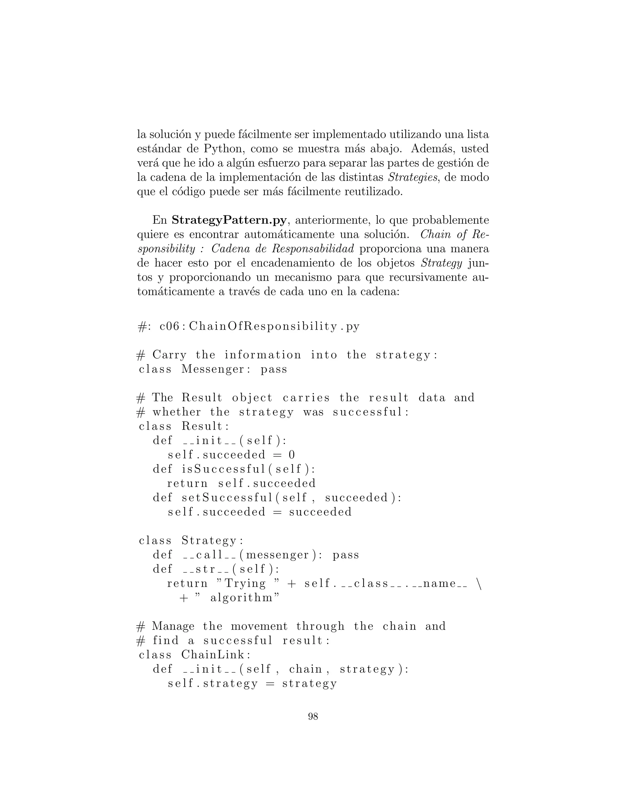 Observe similitud con el m´etodo de plantilla – TM aﬁrma dis-
tinci´on que este tiene m´as de un m´etodo para llamar, hace las cosas
por partes. Ahora bien, no es probable que la estrategia de ob-
jeto tendr´ıa m´as de un llamado al m´etodo; considere el sistema de
cumplimiento de pedidos de Shalloway con informaci´on de los pa´ıses
en cada estrategia.
Ejemplo de Estrategia (Strategy) de Python est´andar: sort( )
toma un segundo argumento opcional que act´ua como un objeto de
comparaci´on; esta es una estrategia.
98
 