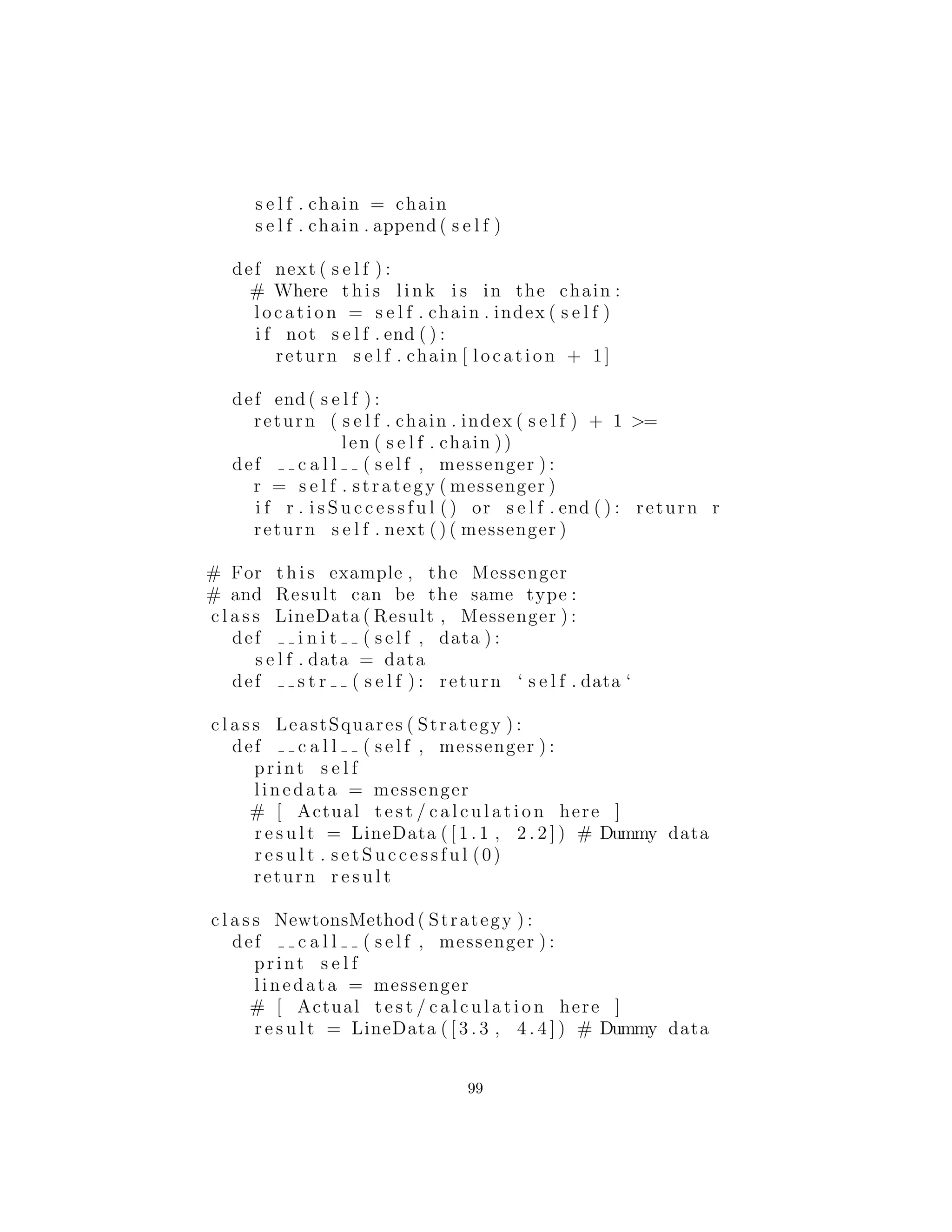 Chain of Responsibility (Cadena de responsabilidad)
Chain of Responsibility (Cadena de responsabilidad) podr´ıa ser pen-
sado como una generalizaci´on din´amica de recursividad utilizando
objetos Strategy. Usted hace un llamado, y cada Strategy es un in-
tento de enlace de secuencia para satisfacer el llamado. El proceso
termina cuando una de las estrategias es exitosa o termina la ca-
dena. En la recursividad, un m´etodo se llama a s´ı mismo una y otra
vez hasta que se alcance una condici´on de terminaci´on; con Chain
of Responsibility, un m´etodo se llama a s´ı mismo, que (moviendo
por la cadena de Strategies) llama una implementaci´on diferente del
m´etodo, etc., hasta que se alcanza una condici´on de terminaci´on. La
condici´on de terminaci´on es o bien que se alcanza la parte inferior
de la cadena (en cuyo caso se devuelve un objeto por defecto; usted
puede o no puede ser capaz de proporcionar un resultado por defecto
as´ı que usted debe ser capaz de determinar el ´exito o el fracaso de
la cadena) o una de las Strategies tiene ´exito.
En lugar de llamar a un solo m´etodo para satisfacer una solicitud,
m´ultiples m´etodos de la cadena tienen la oportunidad de satisfacer
la solicitud, por lo que tiene el sabor de un sistema experto. Dado
que la cadena es efectivamente una lista enlazada, puede ser creada
din´amicamente, por lo que tambi´en podr´ıa pensar en ello como una
m´as general, declaraci´on switch din´amicamente construida.
En el GoF, hay una buena cantidad de discusi´on sobre c´omo
crear la cadena de responsabilidad como una lista enlazada. Ahora
bien, cuando nos ﬁjamos en el patr´on realmente no deber´ıa importar
c´omo se mantiene la cadena; eso es un detalle de implementaci´on.
Ya que GoF fue escrito antes de la Librer´ıa de plantillas est´andar
STL (Standard Template Library ) fue incorporado en la mayor´ıa
de los compiladores de C ++, la raz´on de esto m´as probable de
esto: (1) no hab´ıa ninguna lista y por lo tanto tuvieron que crear
una y (2) las estructuras de datos a menudo se ense˜nan como una
habilidad fundamental en el mundo acad´emico, y la idea de que las
estructuras de datos deben ser herramientas est´andar disponibles
con el lenguaje de programaci´on que pudo o no hab´ersele ocurrido a
los autores GoF. Yo sostengo que la implementaci´on de Chain of Re-
sponsibility como una cadena (espec´ıﬁcamente, una lista enlazada)
no a˜nade nada a la soluci´on y puede f´acilmente ser implementado
99
 