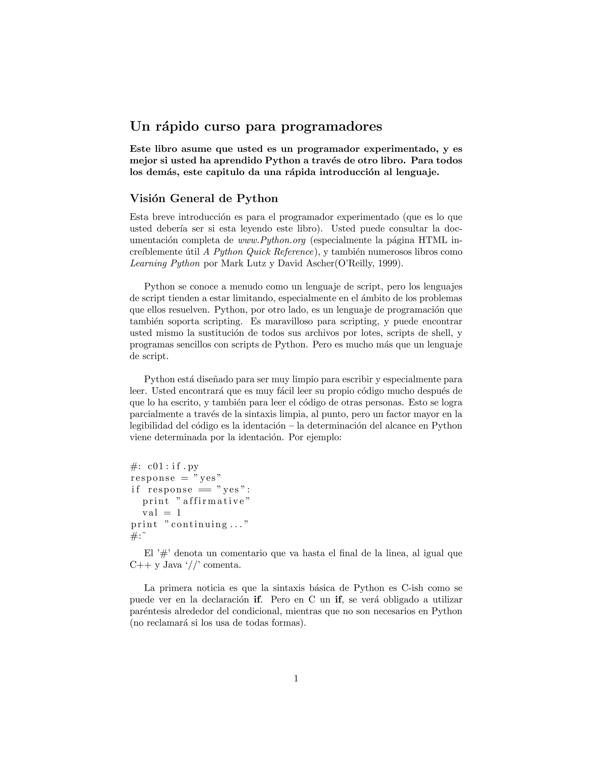 Un r´apido curso para programadores
Este libro asume que usted es un programador experimentado, y es
mejor si usted ha aprendido Python a trav´es de otro libro. Para todos
los dem´as, este capitulo da una r´apida introducci´on al lenguaje.
Visi´on General de Python
Esta breve introducci´on es para el programador experimentado (que es lo que
usted deber´ıa ser si esta leyendo este libro). Usted puede consultar la doc-
umentaci´on completa de www.Python.org (especialmente la p´agina HTML in-
cre´ıblemente ´util A Python Quick Reference), y tambi´en numerosos libros como
Learning Python por Mark Lutz y David Ascher(O’Reilly, 1999).
Python se conoce a menudo como un lenguaje de script, pero los lenguajes
de script tienden a estar limitando, especialmente en el ´ambito de los problemas
que ellos resuelven. Python, por otro lado, es un lenguaje de programaci´on que
tambi´en soporta scripting. Es maravilloso para scripting, y puede encontrar
usted mismo la sustituci´on de todos sus archivos por lotes, scripts de shell, y
programas sencillos con scripts de Python. Pero es mucho m´as que un lenguaje
de script.
Python est´a dise˜nado para ser muy limpio para escribir y especialmente para
leer. Usted encontrar´a que es muy f´acil leer su propio c´odigo mucho despu´es de
que lo ha escrito, y tambi´en para leer el c´odigo de otras personas. Esto se logra
parcialmente a trav´es de la sintaxis limpia, al punto, pero un factor mayor en la
legibilidad del c´odigo es la identaci´on – la determinaci´on del alcance en Python
viene determinada por la identaci´on. Por ejemplo:
#: c01 : i f . py
response = ” yes ”
i f response == ” yes ”:
print ” a f f i r m a t i v e ”
val = 1
print ” continuing . . . ”
#:˜
El ’#’ denota un comentario que va hasta el ﬁnal de la linea, al igual que
C++ y Java ‘//’ comenta.
La primera noticia es que la sintaxis b´asica de Python es C-ish como se
puede ver en la declaraci´on if. Pero en C un if, se ver´a obligado a utilizar
par´entesis alrededor del condicional, mientras que no son necesarios en Python
(no reclamar´a si los usa de todas formas).
1
 