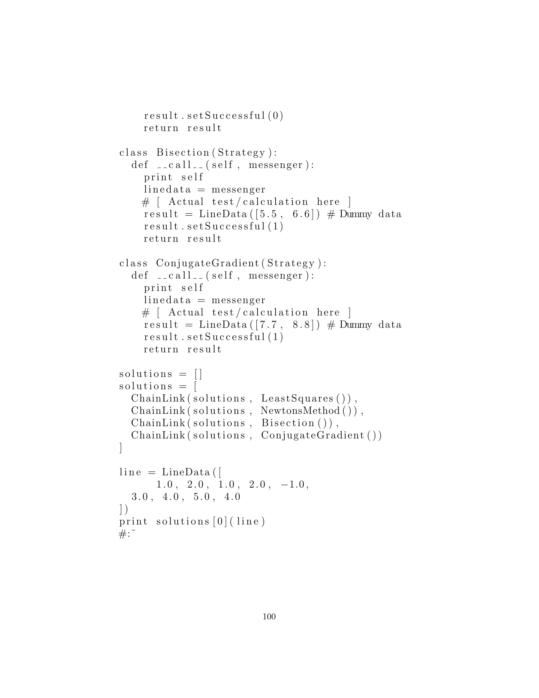 utilizando una lista est´andar de Python, como se muestra m´as abajo.
Adem´as, usted ver´a que he ido haciendo esfuerzos para separar las
partes de gesti´on de la cadena de la implementaci´on de las distintas
Strategies, de modo que el c´odigo puede ser m´as f´acilmente reuti-
lizado.
En StrategyPattern.py, anterior, lo que probablemente se quiere
es encontrar autom´aticamente una soluci´on. Chain of Responsibility
proporciona una manera de hacer esto por el encadenamiento de los
objetos Strategy juntos y proporcionando un mecanismo autom´atico
de recursividad a trav´es de cada uno en la cadena:
#: c06 : ChainOfResponsibility . py
# Carry the information into the strategy :
c l a s s Messenger : pass
# The Result object c a r r i e s the r e s u l t data and
# whether the strategy was s u c c e s s f u l :
c l a s s Result :
def i n i t ( s e l f ) :
s e l f . succeeded = 0
def i s S u c c e s s f u l ( s e l f ) :
return s e l f . succeeded
def s e t S u c c e s s f u l ( s e l f , succeeded ) :
s e l f . succeeded = succeeded
c l a s s Strategy :
def c a l l ( messenger ) : pass
def s t r ( s e l f ) :
return ”Trying ” + s e l f . c l a s s . name 
+ ” algorithm ”
# Manage the movement through the chain and
# find a s u c c e s s f u l r e s u l t :
c l a s s ChainLink :
def i n i t ( s e l f , chain , strategy ) :
s e l f . strategy = strategy
s e l f . chain = chain
100
 