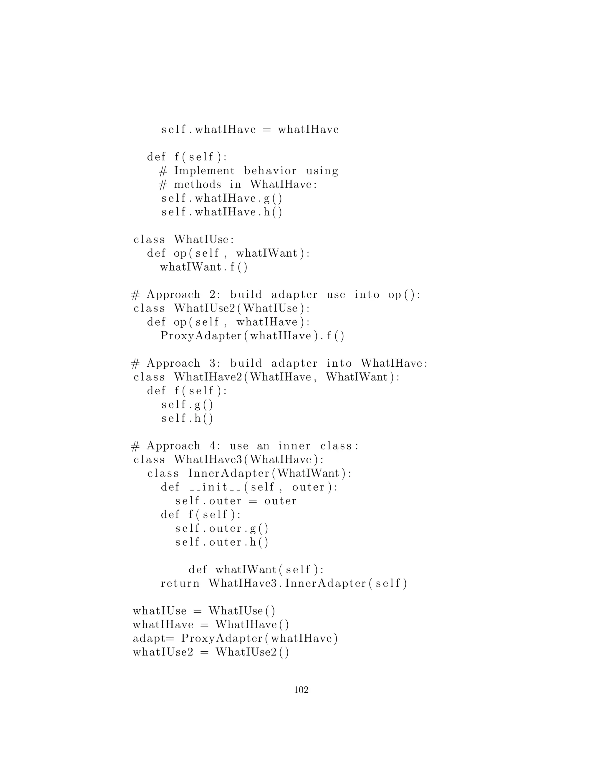 return r e s u l t
c l a s s Bisection ( Strategy ) :
def c a l l ( s e l f , messenger ) :
print s e l f
linedata = messenger
# [ Actual t e s t / c a l c u l a t i o n here ]
r e s u l t = LineData ( [ 5 . 5 , 6 . 6 ] ) # Dummy data
r e s u l t . s e t S u c c e s s f u l (1)
return r e s u l t
c l a s s ConjugateGradient ( Strategy ) :
def c a l l ( s e l f , messenger ) :
print s e l f
linedata = messenger
# [ Actual t e s t / c a l c u l a t i o n here ]
r e s u l t = LineData ( [ 7 . 7 , 8 . 8 ] ) # Dummy data
r e s u l t . s e t S u c c e s s f u l (1)
return r e s u l t
s o l u t i o n s = [ ]
s o l u t i o n s = [
ChainLink ( solutions , LeastSquares ( ) ) ,
ChainLink ( solutions , NewtonsMethod ( ) ) ,
ChainLink ( solutions , Bisection ( ) ) ,
ChainLink ( solutions , ConjugateGradient ( ) )
]
l i n e = LineData ( [
1.0 , 2.0 , 1.0 , 2.0 , −1.0 ,
3.0 , 4.0 , 5.0 , 4.0
] )
print s o l u t i o n s [ 0 ] ( l i n e )
#:˜
Ejercicios
1. Usar Command en el capitulo 3, ejercicio 1.
2. Implementar Chain of Responsibility (cadena de responsabili-
102
 