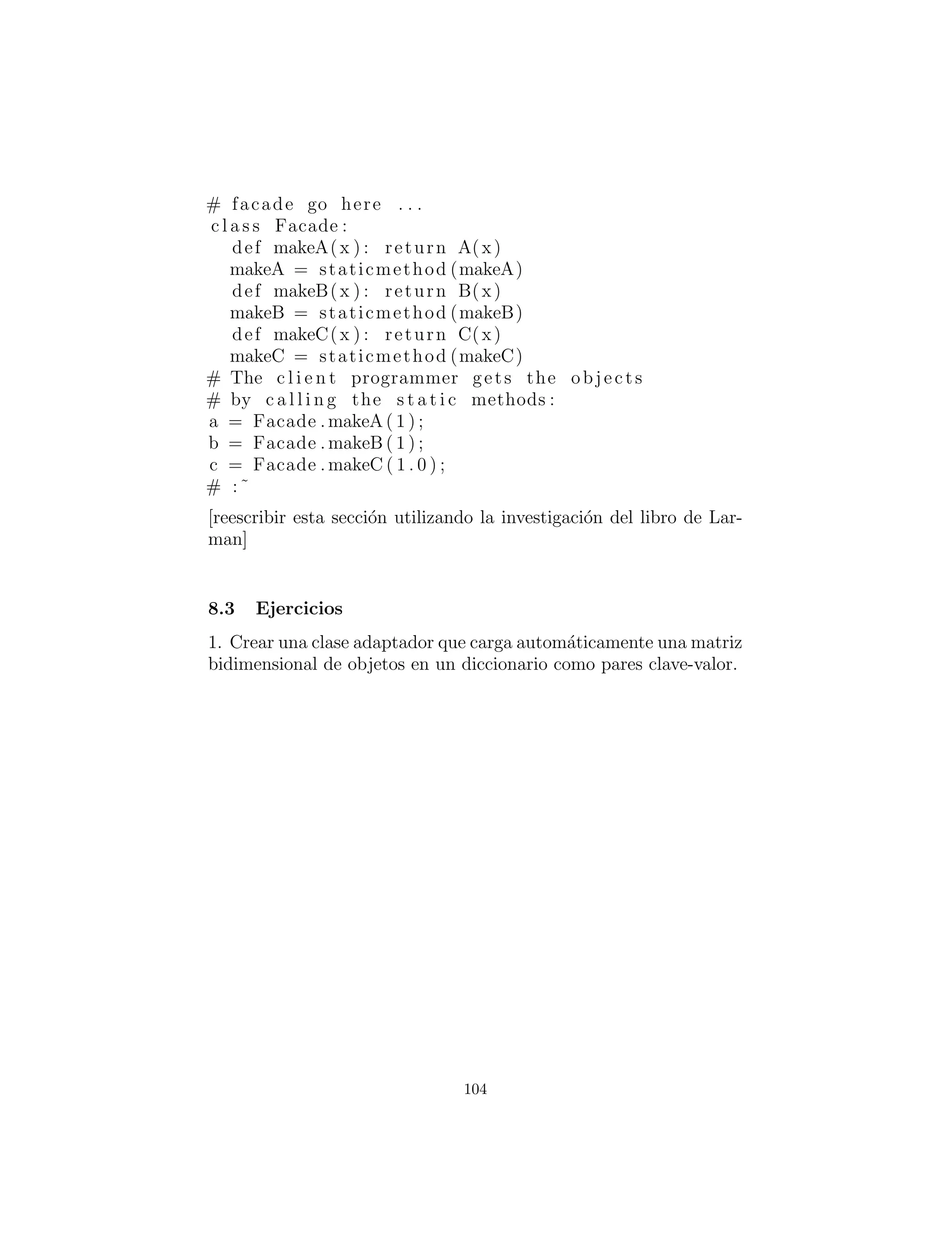 7: Cambiando la interfaz.
A veces el problema que usted est´a resolviendo es tan simple como:
“Yo no tengo la interfaz que quiero.” Dos de los patrones en De-
sign Patterns resuelven este problema: Adapter(Adaptador) toma
un tipo y produce una interfaz a alg´un otro tipo. Fa¸cade (Fachada)
crea una interfaz para un conjunto de clases, simplemente para pro-
porcionar una manera m´as c´omoda para hacer frente a una bib-
lioteca o un paquete de recursos.
Adapter (Adaptador)
Cuando tienes this, y usted necesita that, Adapter (Adaptador) re-
suelve el problema. El ´unico requisito es producir un that, y hay un
n´umero de maneras para que usted pueda lograr esta adaptaci´on.
#: c07 : Adapter . py
# Variations on the Adapter pattern .
c l a s s WhatIHave :
def g ( s e l f ) : pass
def h( s e l f ) : pass
c l a s s WhatIWant :
def f ( s e l f ) : pass
c l a s s ProxyAdapter (WhatIWant ) :
def i n i t ( s e l f , whatIHave ) :
s e l f . whatIHave = whatIHave
def f ( s e l f ) :
# Implement behavior using
# methods in WhatIHave :
s e l f . whatIHave . g ()
s e l f . whatIHave . h ()
c l a s s WhatIUse :
def op( s e l f , whatIWant ) :
whatIWant . f ()
104
 