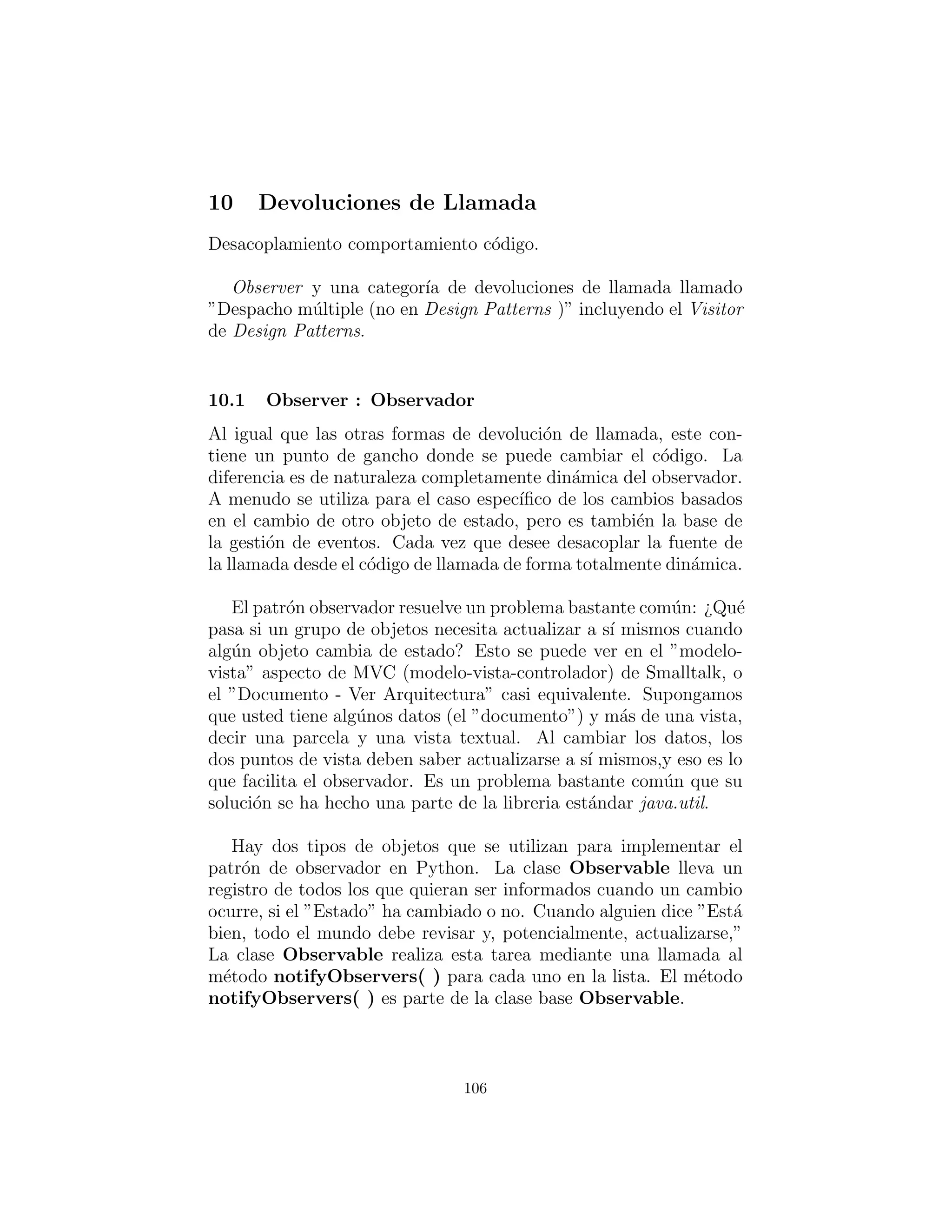 id´entica con el objeto que es para un sustituto (surrogate). Sin em-
bargo, si tiene las dos palabras juntas: “proxy adapter” tal vez sea
m´as razonable.
Fa¸cade (Fachada)
Un principio general que aplico cuando estoy tratando de moldear
los requisitos de un objeto es ”Si algo es feo, esconderlo dentro de
un objeto.” Esto es b´asicamente lo que logra Fa¸cade. Si usted tiene
una colecci´on bastante confusa de las clases y las interacciones que
el programador cliente no tiene realmente necesidad de ver, entonces
usted puede crear una interfaz que es ´util para el programador cliente
y que s´olo presenta lo que sea necesario.
Fa¸cade se suele implementar como f´abrica abstracta Singleton.
Claro, usted puede conseguir f´acilmente este efecto mediante la
creaci´on de una clase que contiene m´etodos de f´abrica static:
# c07 : Facade . py
c l a s s A:
def i n i t ( s e l f , x ) : pass
c l a s s B:
def i n i t ( s e l f , x ) : pass
c l a s s C:
def i n i t ( s e l f , x ) : pass
# Other c l a s s e s that aren ’ t exposed by the
# facade go here . . .
c l a s s Facade :
def makeA(x ) : return A(x)
makeA = staticmethod (makeA)
def makeB(x ) : return B(x)
makeB = staticmethod (makeB)
def makeC(x ) : return C(x)
makeC = staticmethod (makeC)
# The c l i e n t programmer gets the objects
# by c a l l i n g the s t a t i c methods :
a = Facade .makeA ( 1 ) ;
b = Facade . makeB ( 1 ) ;
106
 