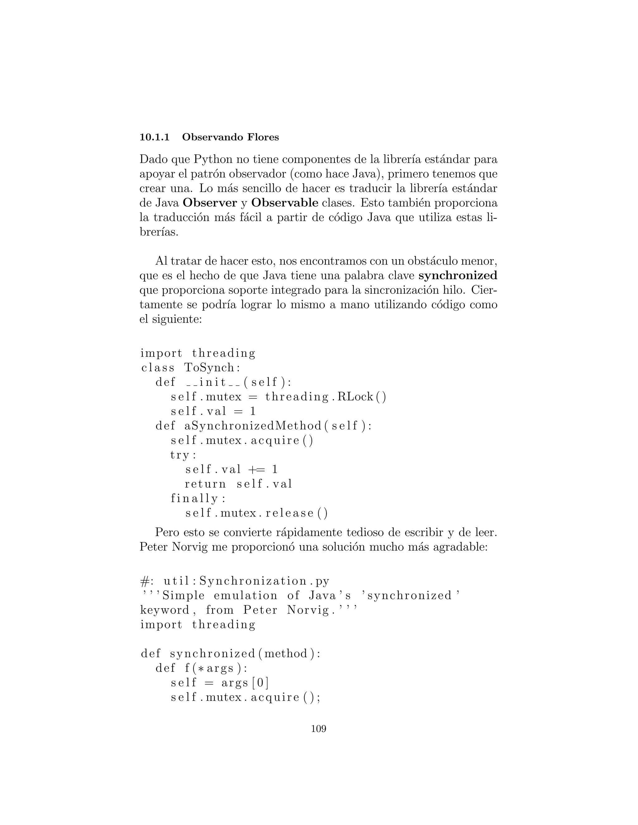 10: Devoluciones de llamados
Desacoplamiento en el comportamiento del c´odigo.
Observer y una categor´ıa de retorno de llamados denominada
“Despacho m´ultiple (no en Design Patterns )” incluyendo el Visitor
de Design Patterns.
Observer : Observador
Al igual que las otras formas de devoluci´on de llamada, este con-
tiene un punto de gancho donde se puede cambiar el c´odigo. La
diferencia es de naturaleza completamente din´amica del observador.
A menudo se utiliza para el caso espec´ıﬁco de los cambios basados
en el cambio de otro objeto de estado, pero es tambi´en la base de
la gesti´on de eventos. Cada vez que desee desacoplar la fuente de
la llamada desde el c´odigo de llamada de forma totalmente din´amica.
El patr´on observador resuelve un problema bastante com´un: ¿Qu´e
pasa si un grupo de objetos necesita actualizar a s´ı mismos cuando
alg´un objeto cambia de estado? Esto se puede ver en el ”modelo-
vista” aspecto de MVC (modelo-vista-controlador) de Smalltalk, o
el ”Documento - Ver Arquitectura” casi equivalente. Supongamos
que usted tiene alg´unos datos (el ”documento”) y m´as de una vista,
decir una parcela y una vista textual. Al cambiar los datos, los
dos puntos de vista deben saber actualizarse a s´ı mismos,y eso es lo
que facilita el observador. Es un problema bastante com´un que su
soluci´on se ha hecho una parte de la libreria est´andar java.util.
Hay dos tipos de objetos que se utilizan para implementar el
patr´on de observador en Python. La clase Observable lleva un
registro de todos los que quieran ser informados cuando un cambio
ocurre, si el “Estado” ha cambiado o no. Cuando alguien dice “est´a
bien, todo el mundo debe revisar y, potencialmente, actualizarse,”
La clase Observable realiza esta tarea mediante una llamada al
m´etodo notifyObservers( ) para cada uno en la lista. El m´etodo
notifyObservers( ) es parte de la clase base Observable.
109
 